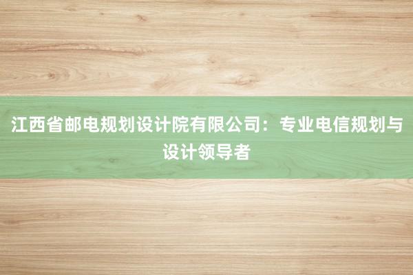 江西省邮电规划设计院有限公司：专业电信规划与设计领导者