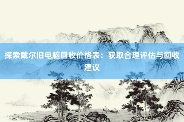 探索戴尔旧电脑回收价格表：获取合理评估与回收建议